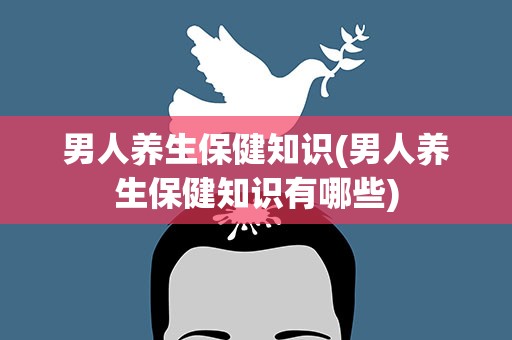 男人养生保健知识(男人养生保健知识有哪些)