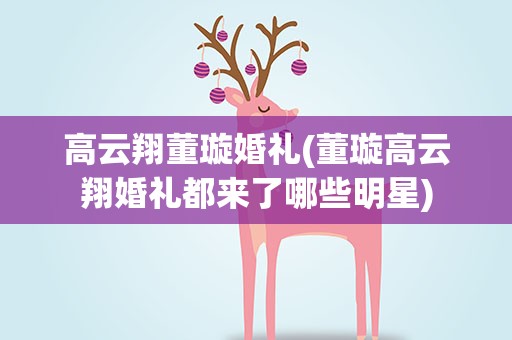 高云翔董璇婚礼(董璇高云翔婚礼都来了哪些明星)