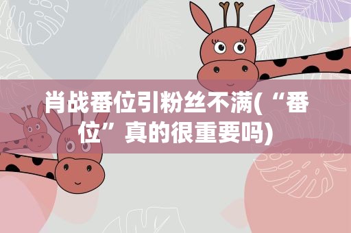 肖战番位引粉丝不满(“番位”真的很重要吗)