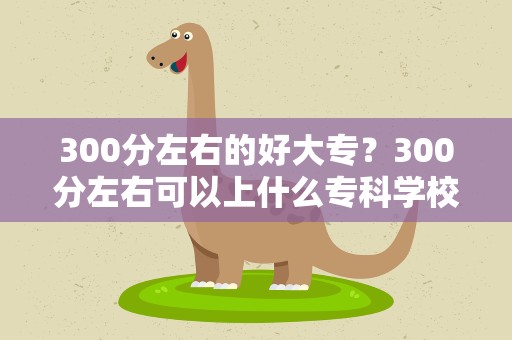 300分左右的好大专？300分左右可以上什么专科学校