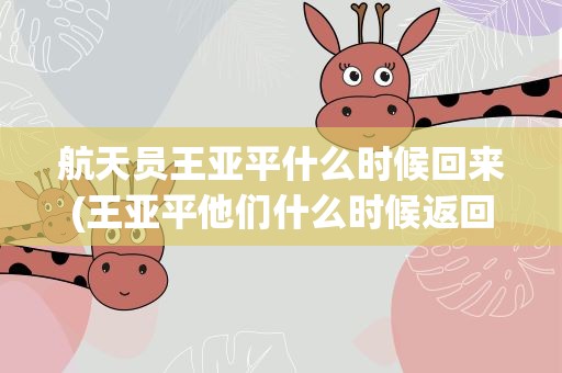航天员王亚平什么时候回来(王亚平他们什么时候返回地球)