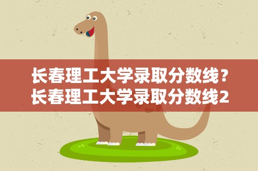 长春理工大学录取分数线？长春理工大学录取分数线2021
