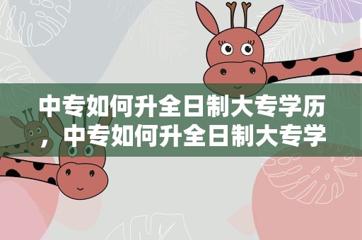 中专如何升全日制大专学历，中专如何升全日制大专学历呢