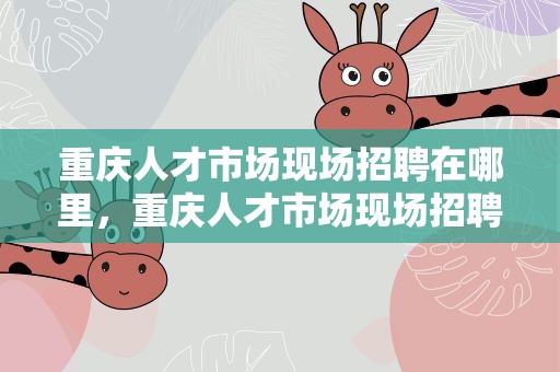 重庆人才市场现场招聘在哪里，重庆人才市场现场招聘在哪里报名