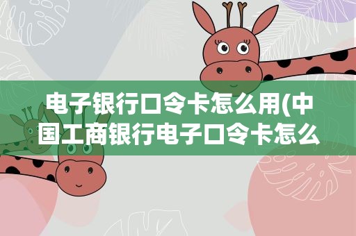 电子银行口令卡怎么用(中国工商银行电子口令卡怎么使用)