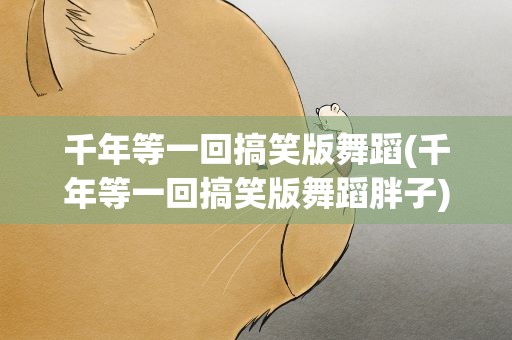 千年等一回搞笑版舞蹈(千年等一回搞笑版舞蹈胖子)
