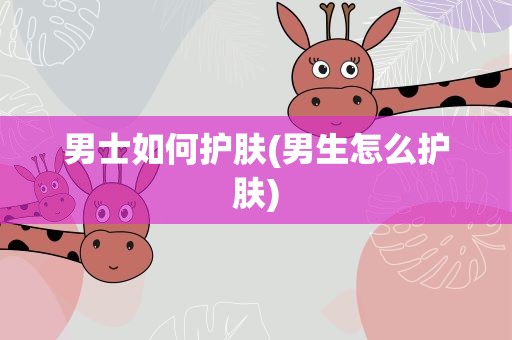 男士如何护肤(男生怎么护肤)