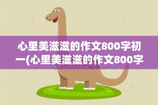 心里美滋滋的作文800字初一(心里美滋滋的作文800字初三)