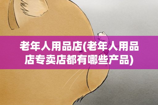 老年人用品店(老年人用品店专卖店都有哪些产品)