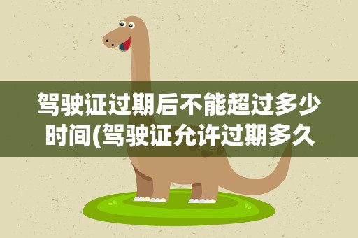 驾驶证过期后不能超过多少时间(驾驶证允许过期多久)