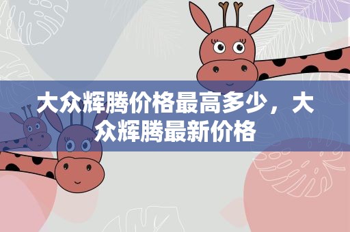 大众辉腾价格最高多少，大众辉腾最新价格