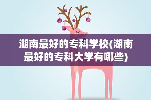 湖南最好的专科学校(湖南最好的专科大学有哪些)