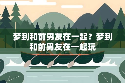 梦到和前男友在一起？梦到和前男友在一起玩