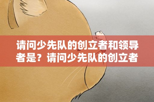 请问少先队的创立者和领导者是？请问少先队的创立者和领导者是谁