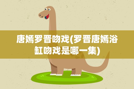 唐嫣罗晋吻戏(罗晋唐嫣浴缸吻戏是哪一集)