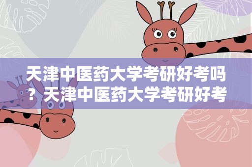 天津中医药大学考研好考吗？天津中医药大学考研好考吗知乎