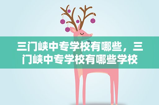 三门峡中专学校有哪些，三门峡中专学校有哪些学校