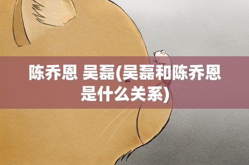 陈乔恩 吴磊(吴磊和陈乔恩是什么关系)