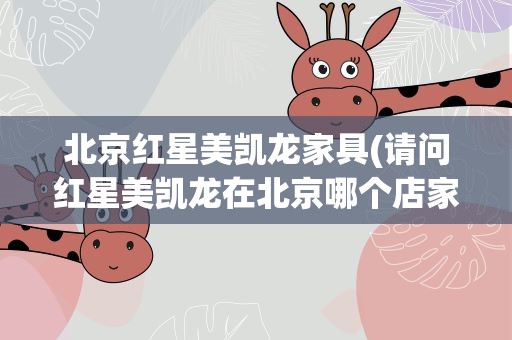 北京红星美凯龙家具(请问红星美凯龙在北京哪个店家具比较性价比高和便宜些)