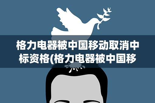 格力电器被中国移动取消中标资格(格力电器被中国移动取消中标资格的原因是什么)