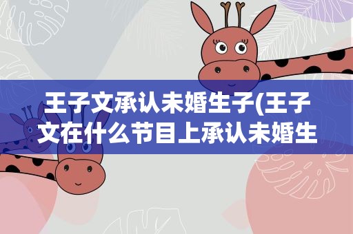 王子文承认未婚生子(王子文在什么节目上承认未婚生子)