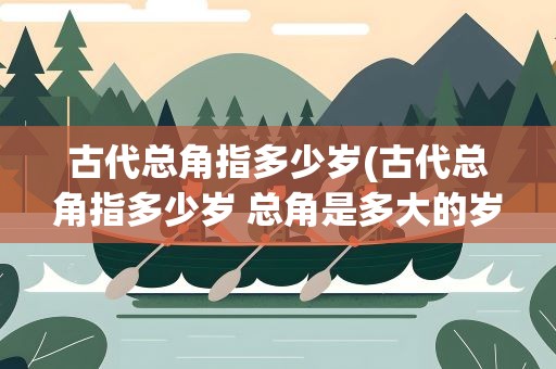 古代总角指多少岁(古代总角指多少岁 总角是多大的岁数呢)