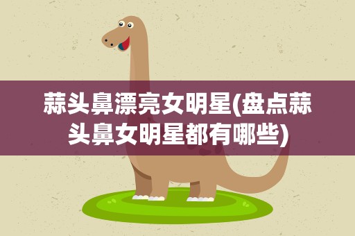蒜头鼻漂亮女明星(盘点蒜头鼻女明星都有哪些)