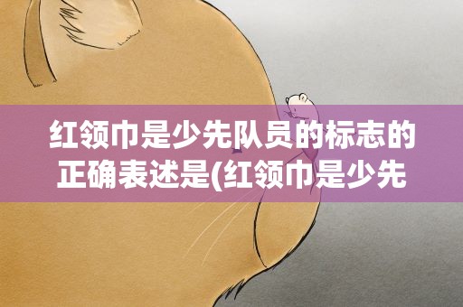 红领巾是少先队员的标志的正确表述是(红领巾是少先队员的标志的正确表述是什么)