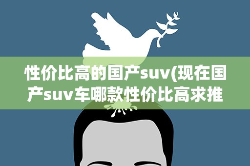 性价比高的国产suv(现在国产suv车哪款性价比高求推荐。)