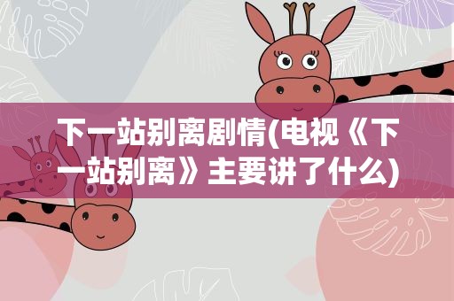 下一站别离剧情(电视《下一站别离》主要讲了什么)