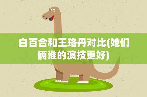白百合和王珞丹对比(她们俩谁的演技更好)