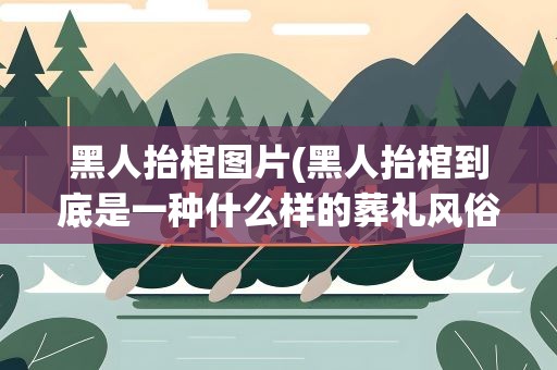 黑人抬棺图片(黑人抬棺到底是一种什么样的葬礼风俗)