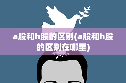 a股和h股的区别(a股和h股的区别在哪里)