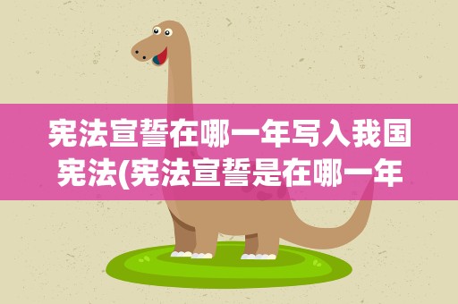 宪法宣誓在哪一年写入我国宪法(宪法宣誓是在哪一年写入我国宪法的)