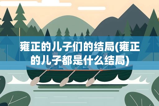 雍正的儿子们的结局(雍正的儿子都是什么结局)