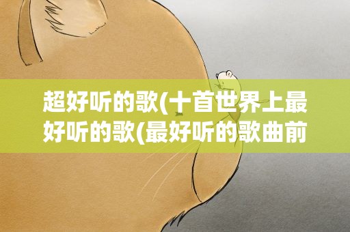 超好听的歌(十首世界上最好听的歌(最好听的歌曲前十名))