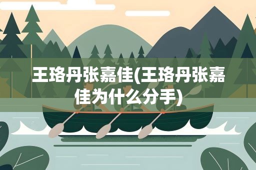王珞丹张嘉佳(王珞丹张嘉佳为什么分手)