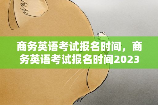 商务英语考试报名时间，商务英语考试报名时间2023