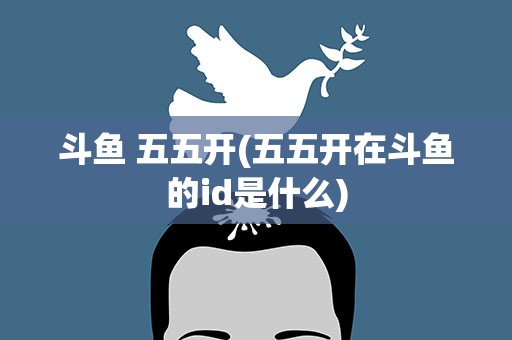 斗鱼 五五开(五五开在斗鱼的id是什么)