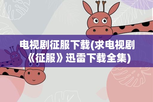 电视剧征服下载(求电视剧《征服》迅雷下载全集)