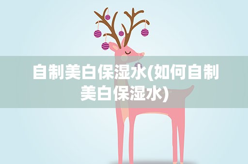 自制美白保湿水(如何自制美白保湿水)