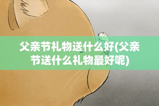 父亲节礼物送什么好(父亲节送什么礼物最好呢)