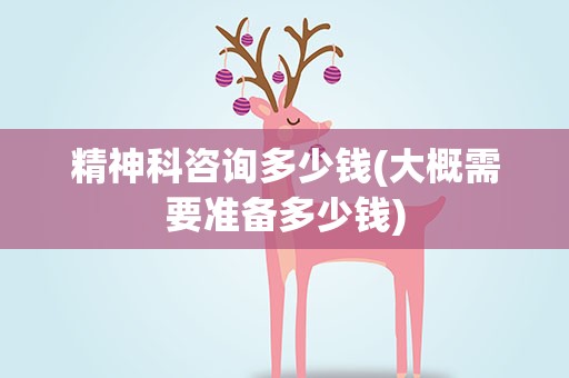精神科咨询多少钱(大概需要准备多少钱)