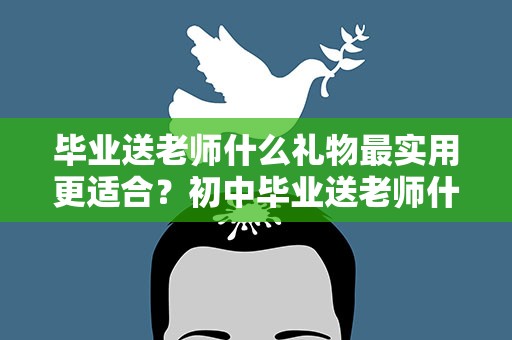 毕业送老师什么礼物最实用更适合？初中毕业送老师什么礼物最实用更适合