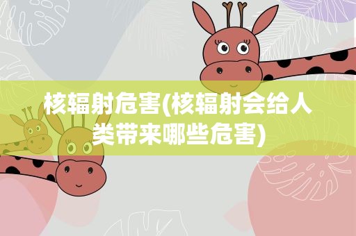核辐射危害(核辐射会给人类带来哪些危害)