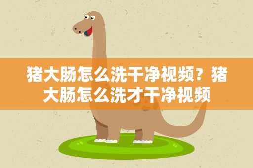 猪大肠怎么洗干净视频？猪大肠怎么洗才干净视频