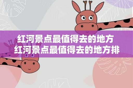 红河景点最值得去的地方 红河景点最值得去的地方排名