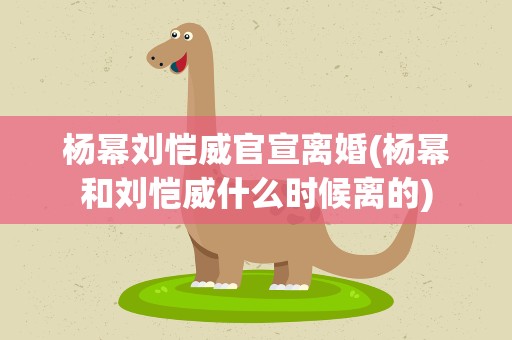 杨幂刘恺威官宣离婚(杨幂和刘恺威什么时候离的)