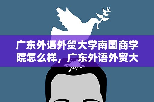 广东外语外贸大学南国商学院怎么样，广东外语外贸大学南国商学院怎么样知乎