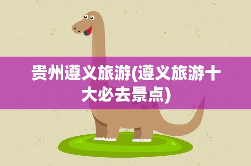 贵州遵义旅游(遵义旅游十大必去景点)